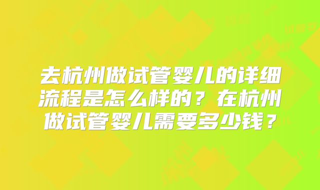 去杭州做试管婴儿的详细流程是怎么样的？在杭州做试管婴儿需要多少钱？