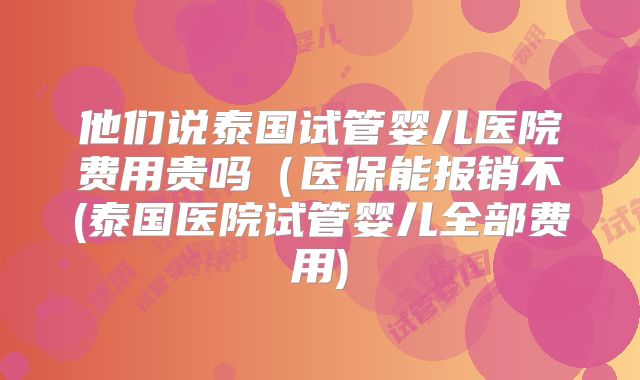他们说泰国试管婴儿医院费用贵吗（医保能报销不(泰国医院试管婴儿全部费用)