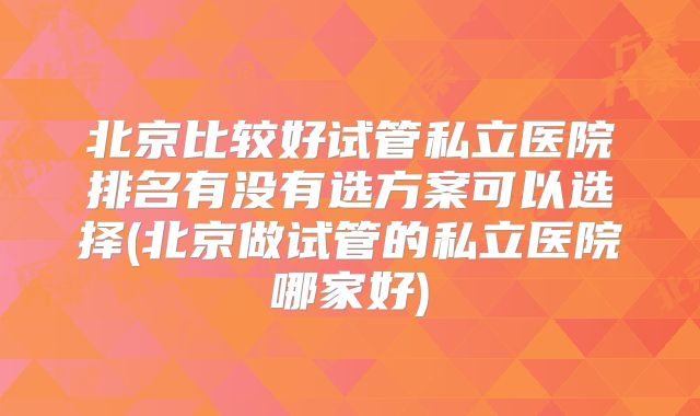 北京比较好试管私立医院排名有没有选方案可以选择(北京做试管的私立医院哪家好)