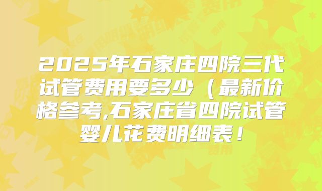 2025年石家庄四院三代试管费用要多少（最新价格参考,石家庄省四院试管婴儿花费明细表！