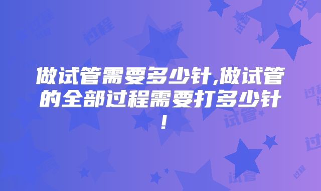 做试管需要多少针,做试管的全部过程需要打多少针!