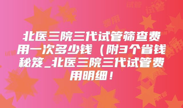 北医三院三代试管筛查费用一次多少钱（附3个省钱秘笈_北医三院三代试管费用明细！