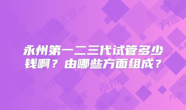 永州第一二三代试管多少钱啊？由哪些方面组成？