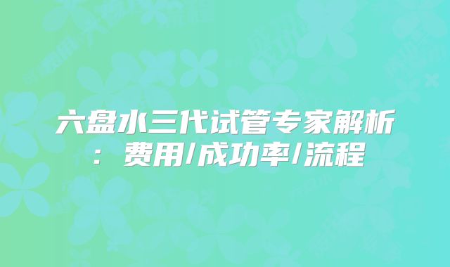 六盘水三代试管专家解析:费用/成功率/流程