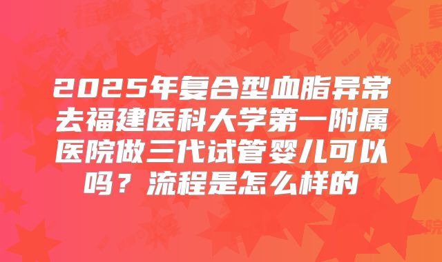 2025年复合型血脂异常去福建医科大学第一附属医院做三代试管婴儿可以吗？流程是怎么样的