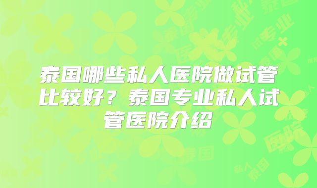 泰国哪些私人医院做试管比较好?泰国专业私人试管医院介绍