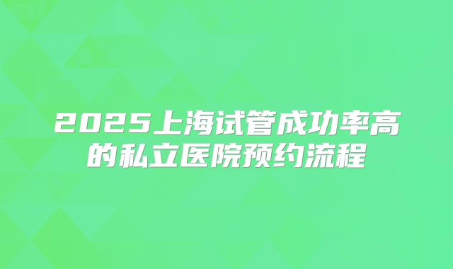 2025上海试管成功率高的私立医院预约流程