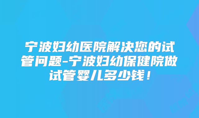 宁波妇幼医院解决您的试管问题-宁波妇幼保健院做试管婴儿多少钱!