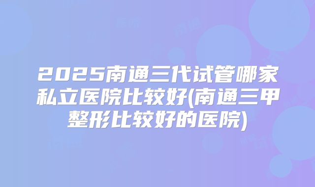 2025南通三代试管哪家私立医院比较好(南通三甲整形比较好的医院)