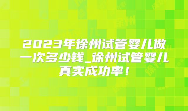 2023年徐州试管婴儿做一次多少钱_徐州试管婴儿真实成功率！