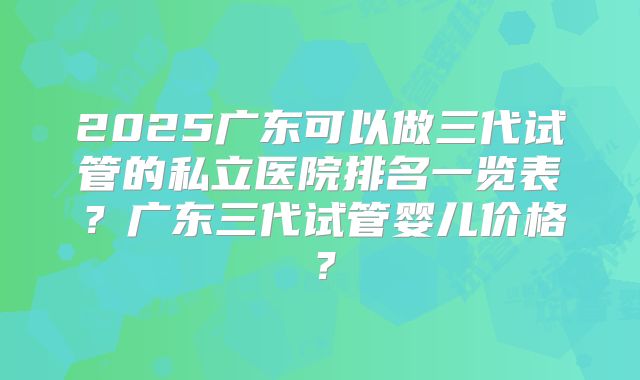 2025广东可以做三代试管的私立医院排名一览表？广东三代试管婴儿价格？