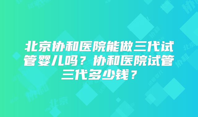 北京协和医院能做三代试管婴儿吗?协和医院试管三代多少钱?