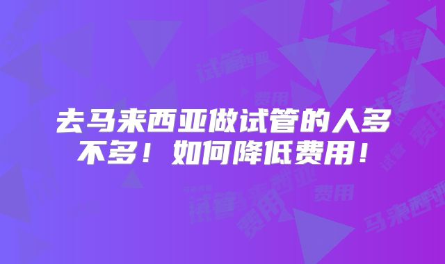去马来西亚做试管的人多不多!如何降低费用!