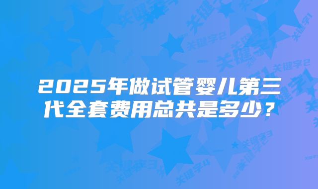 2025年做试管婴儿第三代全套费用总共是多少？