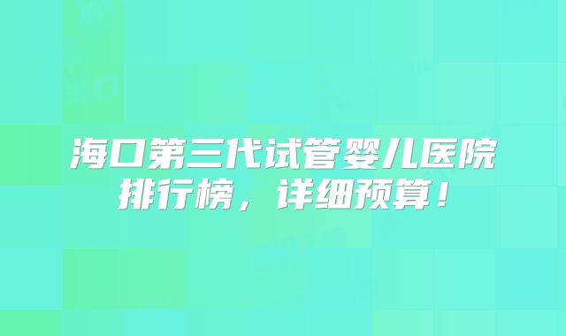 海口第三代试管婴儿医院排行榜，详细预算！