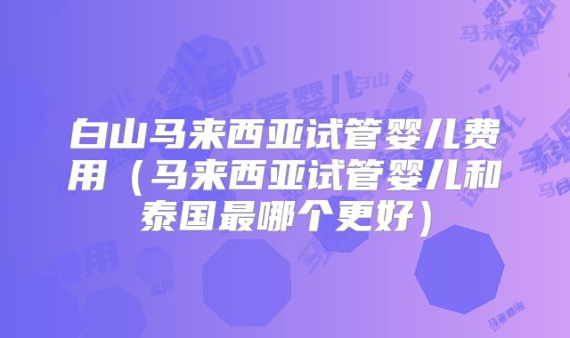 白山马来西亚试管婴儿费用（马来西亚试管婴儿和泰国最哪个更好）