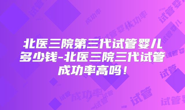 北医三院第三代试管婴儿多少钱-北医三院三代试管成功率高吗！