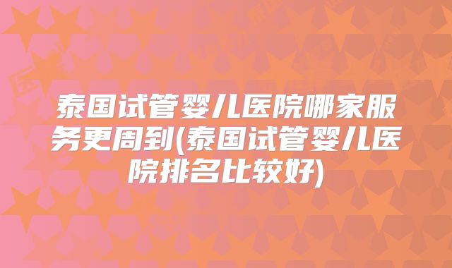 泰国试管婴儿医院哪家服务更周到(泰国试管婴儿医院排名比较好)