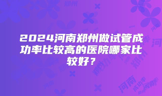 2024河南郑州做试管成功率比较高的医院哪家比较好？