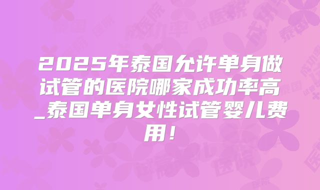 2025年泰国允许单身做试管的医院哪家成功率高_泰国单身女性试管婴儿费用!