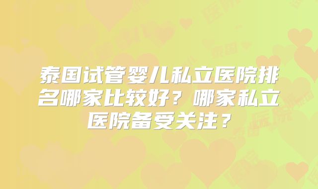 泰国试管婴儿私立医院排名哪家比较好？哪家私立医院备受关注？