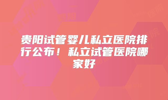 贵阳试管婴儿私立医院排行公布!私立试管医院哪家好