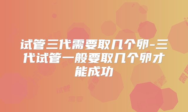 试管三代需要取几个卵-三代试管一般要取几个卵才能成功