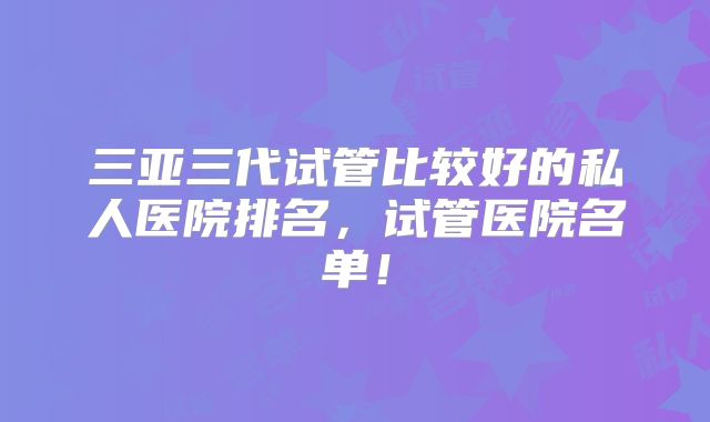 三亚三代试管比较好的私人医院排名,试管医院名单!