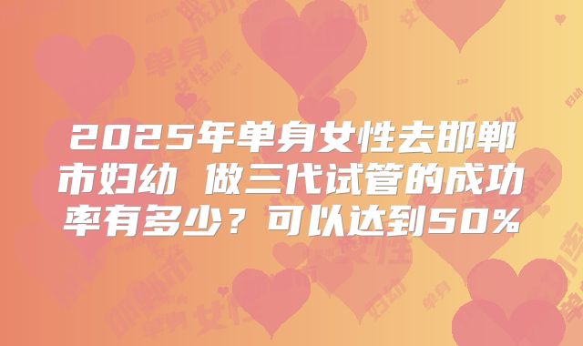 2025年单身女性去邯郸市妇幼 做三代试管的成功率有多少？可以达到50%