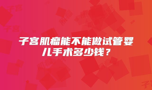 子宫肌瘤能不能做试管婴儿手术多少钱?