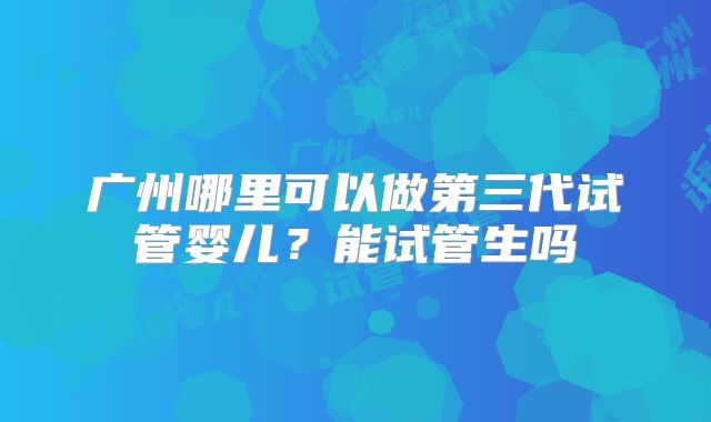 广州哪里可以做第三代试管婴儿?能试管生吗