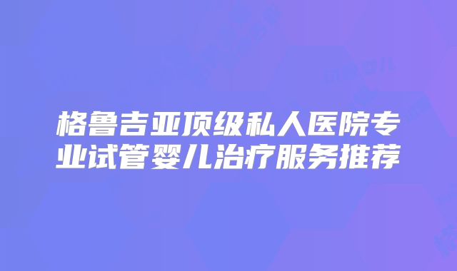 格鲁吉亚顶级私人医院专业试管婴儿治疗服务推荐