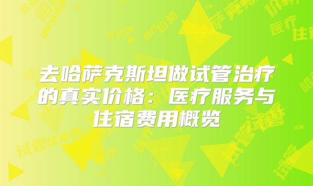 去哈萨克斯坦做试管治疗的真实价格:医疗服务与住宿费用概览