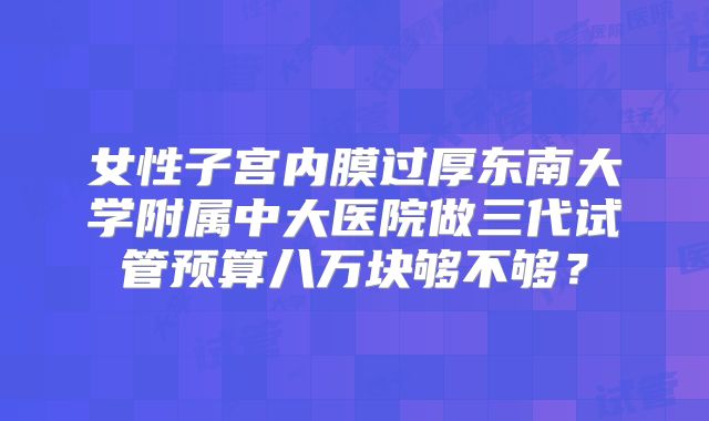 女性子宫内膜过厚东南大学附属中大医院做三代试管预算八万块够不够？