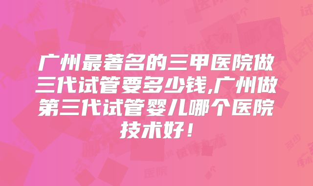 广州最著名的三甲医院做三代试管要多少钱,广州做第三代试管婴儿哪个医院技术好！