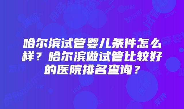 哈尔滨试管婴儿条件怎么样？哈尔滨做试管比较好的医院排名查询？