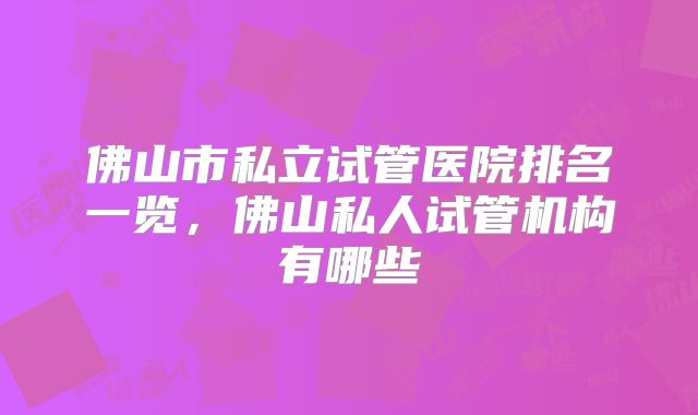 佛山市私立试管医院排名一览，佛山私人试管机构有哪些