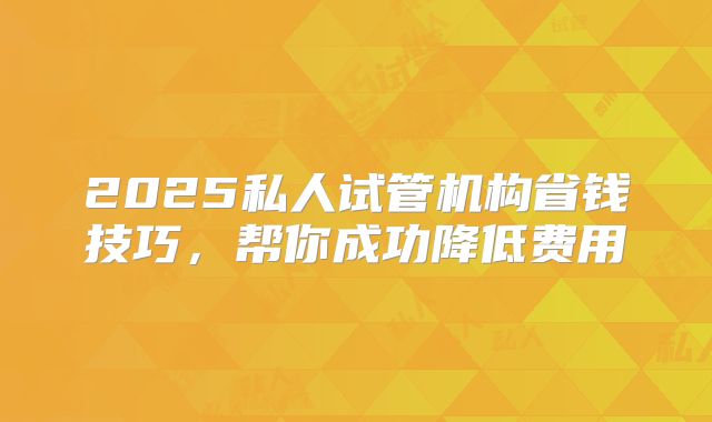 2025私人试管机构省钱技巧，帮你成功降低费用