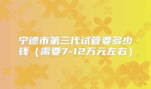宁德市第三代试管要多少钱（需要7-12万元左右）