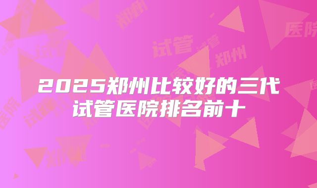 2025郑州比较好的三代试管医院排名前十