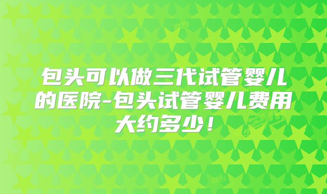 包头可以做三代试管婴儿的医院-包头试管婴儿费用大约多少!