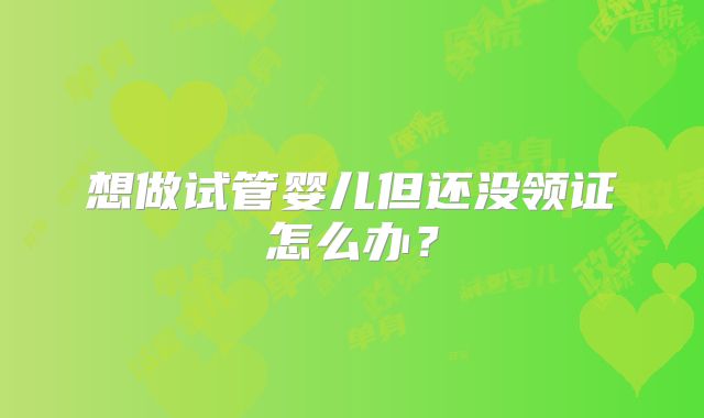 想做试管婴儿但还没领证怎么办？