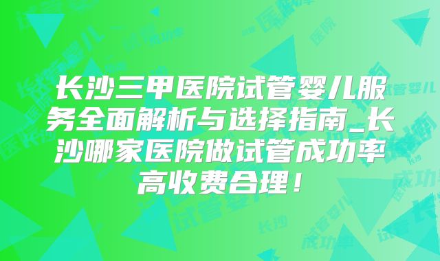 长沙三甲医院试管婴儿服务全面解析与选择指南_长沙哪家医院做试管成功率高收费合理!