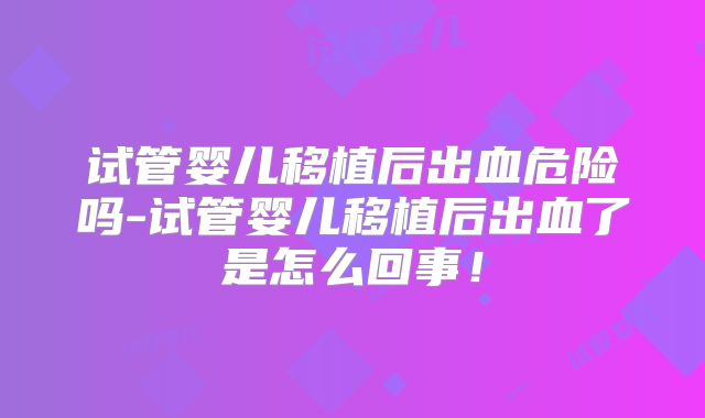 试管婴儿移植后出血危险吗-试管婴儿移植后出血了是怎么回事！