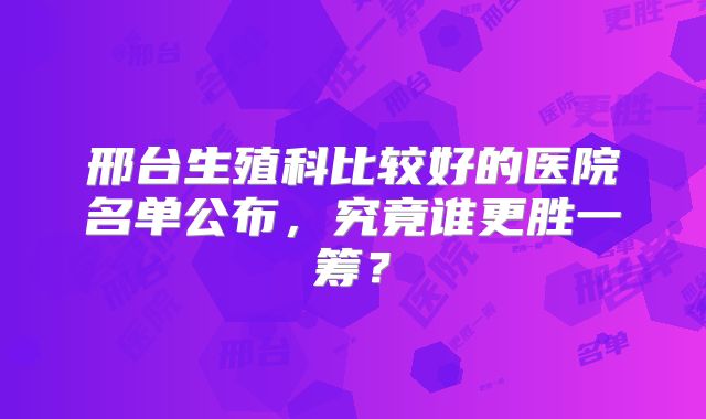 邢台生殖科比较好的医院名单公布，究竟谁更胜一筹？