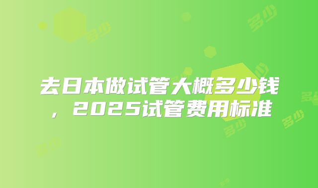 去日本做试管大概多少钱，2025试管费用标准