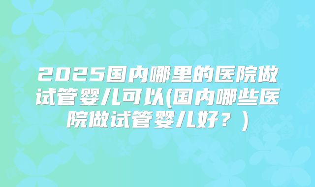 2025国内哪里的医院做试管婴儿可以(国内哪些医院做试管婴儿好？)