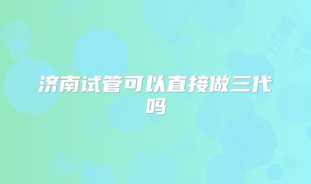 济南试管可以直接做三代吗