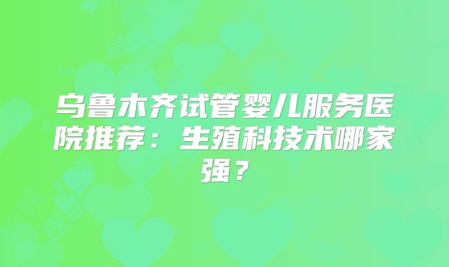 乌鲁木齐试管婴儿服务医院推荐：生殖科技术哪家强？