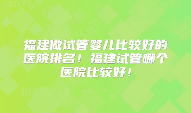 福建做试管婴儿比较好的医院排名！福建试管哪个医院比较好！
